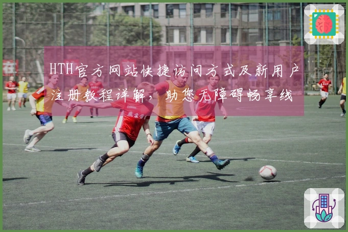 HTH官方网站快捷访问方式及新用户注册教程详解，助您无障碍畅享线上体验