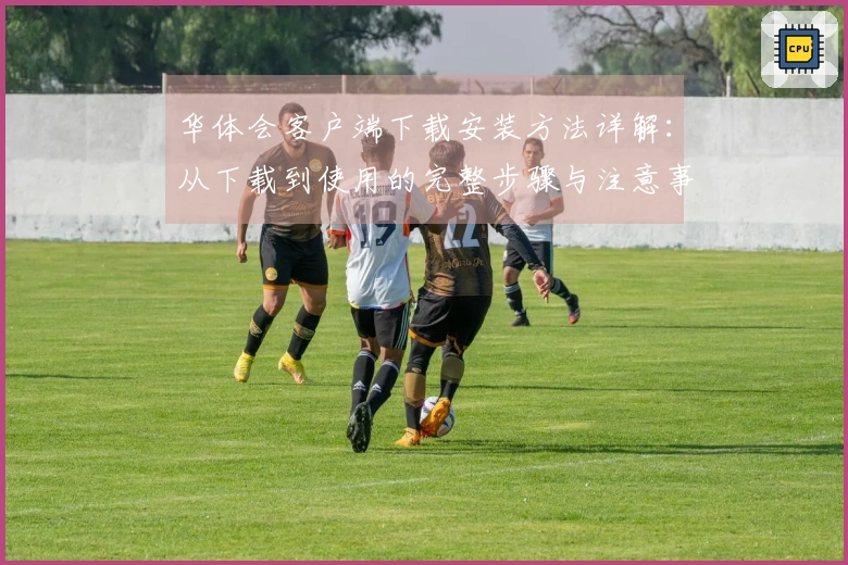 华体会客户端下载安装方法详解：从下载到使用的完整步骤与注意事项